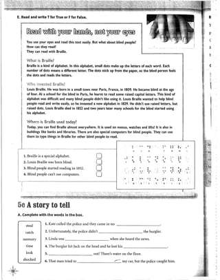 l
E. Read and write Tfor True or Ffor False.
~~-- ·~-~---"""""==------.
~
~¡¡
[í
~ ~ }'í§ffir ~ ~~[f ~
You use yo~r eyes and read this text easily. But what about blind people?
How can they read?
They can read with Braille.
ll .· .
-"~'"-·--~~-1
~~~ 1
What is Braille?
Braille is a kind of alphabet. In this alphabet, small dots make up the letters of each word. Each
number of dots means a different letter. The dots stkk up ftom the páper, so the blind person feels
the dots and reads the letters.
'VVho invented Brail!f-~?
louis Braille. He was born in a small town near Paris, France, in 1809. He became blind at the age
of four. At a school for the blind in Paris, he learnt to read sorne raised capital letters. This kind of
alphabet was difficult and many blind people didn't like using it. Louis Braille wanted to help blind
people read and write easily, so he invented a new alphabet in 1829. He didn't use raised letters, but
raised dots. Louis Braille died in 1852 and two years later many schools for the blind started using
his alphabet.
Where is Braille used today?
Today, you can find Braille almost everywhere. lt is used on menus, watches and lifts! lt is also in
buildings like banks and libraries. There are also special computers for blind people. They can use
them to type things in Braille for other blind people to read.
'. <>•;
•• " ' .
o
• ' o •
---------------·····-
-------------------------~-.---l " o F o
1. Braille is a special alphabet. O o
• • • o .. •
2. Louis Braille was born blind. [j
00
• • o
• • ,o • • o
·' K L M N () ,,
3. Blind people started reading in 1852. o . . • • o
' .
o •
• •
• o ' ' •• " ..'
•
..H
• o
••
•Q
••
~.:
¡ 4. Blind people can't use computers. o 1 r
" V X y ' z
l. . • Cl o: • o •
• ' •
' 3 • 5
5e Astory to ten
A. Complete with the words in the box.
steal
catch
mernory
1. Kate called the police and they came in no -----------
2. Unfortunately, the police didn't the burglar.
3. Linda was when she heard the news.
..
•
'
time 1 4. The burglar hit )ack on the head and he lost his -----------
5. out! There's water on the floor.
".
'"
r
look
shocked 6. That man tried to my car, but the police caught him.
•
..
'
1
1
" .
"
B
y
p
(:
¡;
1:;
(
r':
k
1
)
')
 