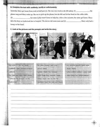 B. Complete the text with suddenly, /uckily or unfortunately.
Yesterday Mary got home from work at halfpast six. She was very tired so she fell asleep. (1) , the
phone rang and Mary woke up. She ran to pick up the phone, but she fell and hit her head on the coffee table.
(2) ,her sister Lydiit wasn't home to help her. After a few minutes, her sister got home. Mary
felt a bit dizzy so Lydia took her to hospital. The doctor did sorne tests and (3) , Mary only hada
bump on her head.
C. Look at the pictures and the prompts and write the story.
 