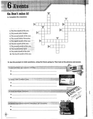 6a Don't miss itr
A. Complete the crossWord.
l.The first nignthtofthe year.
2•. The..rnonth aft!'r Octol)er.
3. The second rnonth ofthe year.
4. The month befo~e November.
5;tthe~i~hth.til.oiifh.ofthi:.yeaf.
· 6>The Jast mpnth gfthey'eár,
1:The.sevepth 111ollt~ oftl1eyear0 ..·· ·
S~Th~ lnorüb;,befo;e Ap~í. .....
. 9. The ninth month.()fth~ yeat.
10. The fourth rnonth ofthe year.
B. Use the prompts to make questions, using the Future going to. Then look at the pictures and answer.
_, Á
(
 