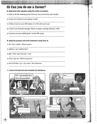 6b Can you do me a favour?
A. Read and write requests using the words in brackets.
l. I have todo thewashing-up, but I'm busy. Can you do it forme? (would)
2. I want you to lend me your laptop, (could)
3. I'd like to borrow your MP3 player. Is it OK with you? (can)
4. 1want to see the bank manager. Please, arrange a meeting with him. (will)
5. I need to use your mobile phone. Is that OK? (may)
B. Read the prompts and write sentences using have to.
l. We 1huy 1tickets 1Flyers concert
2. Athletes 1eat 1healthy food
3. Elen 1find 1part-time job 1soon
4. Osear 1get up 19:00am tomorrow
S. Paul and Mary 1go 1city centre 1this afternoon
C. Look at the pictures and complete the dialogues.
ll
)
)
)
)
)
)
)
)
)
)
)
)
)
 