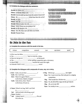 '''1
,:~j
-~1
'i;
~~
'il
m
';il
:i'!
~
''1
01
D. Complete the dialogué llllith thé sentences•
.'<~;f';''--~-;::~-::::-1. ,1 •., -- --·;--,:;! :-'·>"''" ,, • . ' -'"'{' ,.
Brooke I·Ii; Di~J:J.~. (i)_'~~~~-'---
Diana !:et.t:liriljr, M'h~t isit?i ' •·..·· ·
Brooke Can jrou pi&íip Janefrom the station tomorrow?
Diana (2)·-··_. . Wháttimedoes she arrive?
Bro()~e .N.TB~·
oíaná·..bK>éÍ>... ··•······
Br<ló~e VV~Il,1
J~tually I db. (4)~··-e-c----.--
Diana Wh}'?Where are you goingto be?
Brooke At thé dentist's. (5) -'--"e--'----'
Diana óh.bi, th~n. Just cail when you finish,
Broóke Thanks Diana.
6c Join in the fun
A. Complete the sentences with the words in the box.
winner competitors unusual
l. Who won the 800m ?
2. The have to swim for !200m.
3. This car can go at a of 250 km/h!
race
4. The of the spelling competition gets a dictionary.
5. About 5000 watched the match last night.
6. Orlando? That's a very name!
B. Complete the dialogues with compounds of sorne, any, no or every.
spectators
l. Dave Carla, can you hear ? 3.Meg Did you go
speed
last night?
Carla No, I can't hear Ryan Yes. I went to see Lisa. She took part in a singing
Dave There it is again! There's
in the house. Maybe a burglar!
Carla Calm down, Dave. There's
in the house. It's just us.
2. Tanya Where's my bag, Ted? I can't find
it -------·
Ted Did you look in the living room?
)
Tanya I looked _______,
Ted I think I saw it . Oh, yes!
It's in the car.
competition.
Meg That sounds fun. Did she win
Ryan No, she fell off the stage and she got injured.
Meg Oh, no! Is she OK?
Ryan Yes, luckily, it was serious.
?
' ~~
":<i~-/
•4.'!~$,J
? Y! k,
i
 