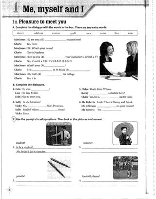 la Pleasure to meet you
A. Complete the dialog1,1e with the words in the box, There are two extra words.
stl·eet address course spell new same live near -j
Mrs Jones Hi, are you a (1) student here?
Gloria Yes, I am.
Mrs Jones OK. What's your name?
·Gloria Gloria Stephens.
Mrs Jones How·do you (2) your surname? Is it with a V?
Gloria No, it's with a P-H. It's S-T-E-P-H-E-N-S.
Mrs Jones What's your (3) ?
Gloria I (4) at 56 Main (5)_______
Mrs Jones Oh, that's (6) the college.
Gloria Yes) it is.
B. Complete the dialogues.
l. Erin Hi, who _______, 3. Chloe That's Peter Wilson.
Lisa !'m Lisa Miller. Kathy a student here?
Erin Nice to meet you. Chloe Yes, he is. in my class.
2. Sally Is she Mexican? 4. Ms Roherts Look! There's Danny and Frank.
Vicky No, . She's Peruvian. Mr Jefferson on your course?
Sally Really? Where from? Ms Roberts Yes,
Vicky Lima.
/@use the prompts to ask questions. Then look at the pictures and answer.
student? Chinese?
l. Is he a student? 3. _____________________________
No, he isn't. He's a teacher.
pencils? football players?
2. ______________________________
4.----------------------------
)
'
)
)
)
)
)
)
)
)
)
)
)
)
)
)
)
)
)
)
)
)
)
)
)
)
)
)
J
)
)
)
)
)
 
