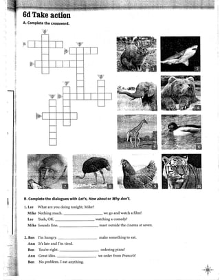 ·~;
··:1
.~¡
,.:¡
1
'
A. Complete the crossword.
:id ')~Y
'i;iíJ:'
.. 'fl
'1:l)'
B. Complete the dialogues with Let's, How about or Why don't.
l. Lee What are you doing tonight, Mike?
Mike Nothing much. we go and watch a film?
Lee Yeah, OK. watching a comedy?
Mike Sounds fine. meet outside the cinema at seven.
2.Ben !'m hungry. make something to eat.
Ann It's late and !'m tired.
Ben You're right. ordering pizza?
Ann Great idea. we order from Franco's?
Ben No problem. I eat anything.
l
.,,1~~)~t~~
f¡1
¡
 