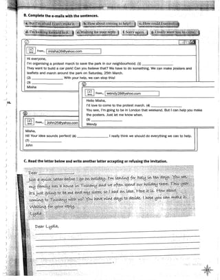 ~s.
1
)
)
)
~¡
.
J
~~~
~;
-~!
B. Complete the e-mails with the sentences.
*:~~~li!tfflL~Ii]tf~l'tllffJKrl1
~~ i'llfj~~t~~~s~~~~ii.~~.~~~~~}?1~~
,alitmrli?~~i!lf[ll!íl~iil¡~¡í ¡~~W:It!~~~tJx<,i~.;~iiW:l ..•·t;.s~t~~~~t~~J 'i~is!¡~~~!!%~~ff~lli~tllf~J~
~-~~" ...__ !!1!-~._.'!~.~~-~~-~~~"'l'i}l.'"!'l":"'l":' --iP'fiii<.'i.i'ii!.JJh&l'l!. V~~W"!'"~~- ··m·s-~""'"'~"'-~~...,_~- --~i"'fl~'""'·~·- .?&,• .1
E .. j_i¡í!Uil!fl!!#&;:y,gf:~-~
. . .··. . . ········ .
@ . . .
1· J'lnc't;lit:tl
.
~ From••. ¡misha26@yahoo.com
.
1
Hi everyone,
l'm organising a protest march to save the park in our neighbourhood. (1)
They want to build a car park! Can you believe that? We have to do something. We can make posters and
leaflets and march around the park on Saturday, 25th March.
(2) With your help, we can stop this!
(3)
®
Misha .
~ 1
From... ¡wendy28@yahoo.com
Helio Misha,
l'd lave to cometo the protest march. (4)
~...·.. ·.··
You see, l'm going to be in London that weekend. But 1can help you make
.•.· ·•
the posters. Just Jet me know when.
~~~ 1 From... ¡John25@yahoo.com
(5)
Wendy
Misha,
Hi! Your idea sounds perfect! (6) 1 really think we should do everything we can to help.
(7)
John
C. Read the letter below and write another letter accepting or refusing the invitation.
r:>eav 4Jo!La,
.A
,,.ffiq
·4~~!).,
v~
 