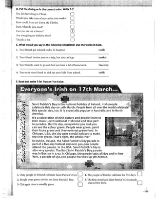 D. Put the dialogue in the correct order. Write 1-7.
Yes, I'm travelling to China. O
Would you take care of my cal for two weeks? O
How could 1say no? 1!ove Mr Tibbles. O
Sure, what do you need? O
Can youdo me a favourl OJ
Are you going on holiday, then? O
Thanks a lot. O
E. What would you say in the following situations? Use the words in bold.
l. Your friend got injured and is in hospital. (well)
2. Your friend invites you on a trip, but you can't go. (make)
3. Your friends want to go out, but you have a lot ofhomework. (haveto)
4. You want your friend to pickup your kids from school. (will)
~ F. Read and write Tfor True or Ffor False.
Saint Patrick's Day is the national holiday of lreland. lrish people
celebrate this day on 17th March. People from all over the world cele
this special day, too. lt is especially popular in Australia and in North
America.
lt's a celebration of lrish culture and people listen to
lrish music, eat traditionallrish food and take part
in parades. On this day, everywhere you look you
can see the colour green. People wear green, paint
their faces green and they even eat green food. In
Chicago, USA, the city uses special colours to make
the river green. That's right, the whole river!
In Dublin, lreland, the Saint Patrick's Day parade is
part of a five-day festival and over 50o,ooo people
attend the parade. In the USA, Saint Patrick's Day is
also very special. The first Saint Patrick's Day parade
was in Boston in 1737. In Chicago, the parade lasts all day and in New
York, a parade of 150,000 people marches up sth Avenue.
l. Only people in lreland celebrate Saint Patrick's Day. O 4. The people of Dublin celebrate for five days.
2. People wear green clothes on Saint Patrick's Day. O
3. Chicago's river is usually green. O
5. The first American Saint Patrick's Day parade
was in New York. O
 