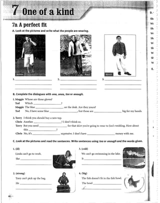 7a Aperfect fit
A. Look at the pidures and write what the people are wearing.
~;¿~
l . - - - - - - - ' - - - - -
2. _________ 3. __________
B. Complete the dialogues with one, ones, too or enough.
l. Maggie Whose are those gloves?
Tod Which ________,
Maggie The blue on the desk. Are they yours?
Tod No, I have sorne blue ·, but those are big for my hands.
2. Terry I think youshould buy a new top.
Chris Another 1don't think so.
Terry But you need for that skirt you're going to wear to )im's wedding. How about
this ?
Chris No, it's expensive. I don't have money with me.
C. Look at the pictures and read the sentences. Write sentences using too or enough and the words given.
l. (ill) 3. (cold)
Linda can't go to work. We can't go swimming in the lake.
She ________ It __________
2. (strong) 4. (big)
Tony can't pick up the bag. The fish doesn't fit in the fish bowl.
He _____~---- Thebowl _________
6~}¡:<"·•·
)
)
)
)
Sh• '
)
W<
Sh

W• '
Sh
w
Sh
w
St
w
E.
'
)
 