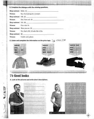 D. Complete the dialogue with the missing questions.
Shop assistant Helio. (1) - - - - - - - - - - - - - - - -
.Woman Yes. I'm looking for a jumper.
Shop assistarit OK. (2) ---'--------~--,---~-
Woman Oh, I !ove red. (3) - - - - - - - - - - - - - - -
Shop assistant f.32. (4) ________________
Woman I'm a size 10.
Shop assistant Here you are. (5) ----------------~
Woman No, that's OK. It looks like it fits.
Shop assistant (6) - - - - - - - - - - - - - - - -
Woman Creditcard, please.
E. Listen and complete the information on the price tags. ··~ CD3 /Tf!l
!:!
:J 7b Good looks
8
A. Look at the pictures and write short descriptions.
~
.
-..
~~t:i_
-
 