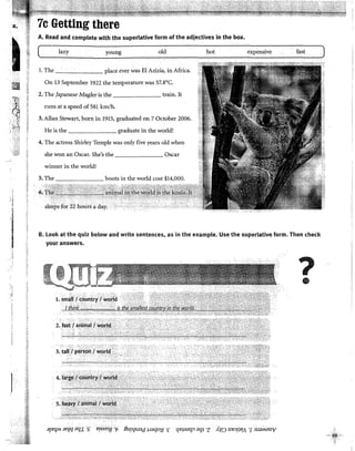 - IX~
t
ID
-~········.·...'··.:
-... '
1
,_:,__ '::
,' <.-·:.
>:t_;:,,)
) '·'
7c Getting there
A. Read and complete with the superlative form of the adjectives in the box.
( lazy young old hot expensive fast
l. The place ever was El Azizia, in Africa.
On 13 September 1922 the temperature was 57.8°C.
2. The fapanese Magleris the train. lt
runs at a speed of 581 km/h.
3. Allan Stewart, born in 1915, graduated on 7 October 2006.
He is the graduate in the world!
4. The actress Shirley Temple was only five years old when
she won an Osear. She's the Osear
winner in the world!
6, t~;;c~~~~..~.~
B. look at the quiz below and write sentences, as in the example. Use the superlative form. Then check
your answers.
?
•
;;![!''{M an¡q ar¡.r ·q erssn'/.[ "f ifurr¡s.raa paqoy ·¡; r¡qaar¡~ CJ'fl ·z AJK:> ue~!JYA "[ :s.IaMSUV
 