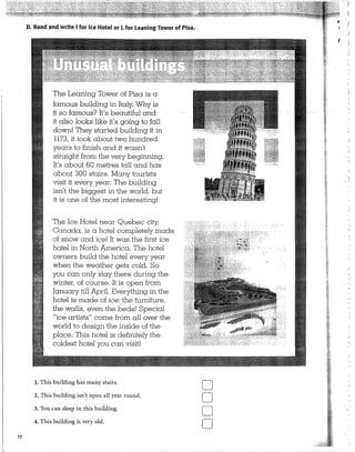 72
D. Read and write 1for Ice Hotel or Lfor Leaning Tower of Pisa.
The Leaning Tower of Pisa is a
famous building in Italy. Why is
it so famous? It's beautiful and
it also looks like it's going to fall
clown! They started building it in
1173, it took about two hundred
years to finish and it wasn't
straight from the very beginning.
It's about 60 metres tall and has
about 300 stairs. Many tourists
visit it every year. The building
isn't the biggest in the world, but
it is one of the most interesting!
The Ice Hotel near Ouebec city,
Canada, is a hotel completely made
of snow and ice! It was the first ice
hotel. in North America. The hotel
owners build the hotel every year
when the weather gets cold. So
you can only stay there during the
winter, of course. It is open from
January till April. Everything in the
hotel is made of ice: the furniture,
the walls, even the beds! Special
"ice artists" come from all over the
world to design the inside of the
place.. This hotel is definitely the
coldest hotel you can visit!
l. This building hás many stairs.
2. This building isn'~ open al! year round.
3. You can sleep in this building.
4. This building is very old.
o
o
o
o
J
)
)
)
)
'
.'
 