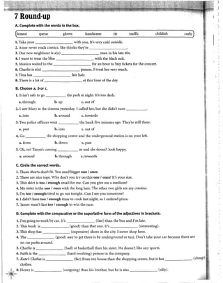 j
A. Complete with the words in the box.
honest queue gloves handsome tie traffic childish curly
l. Take your with you. !t's very cold outside.
2. Aune never reads comics. She thinks they're ---------
3. Our new neighbour is a(n) man in his late 40s.
'
4. I want to wear the blue with the black suit. )
5. Monica waited in the for an hour to buy tickets for the concert.
6. Charlie is a(n) person. I trust her very much.
7. Tina has fair hair.
8. There is a lot of at this time of the day.
B. Choose a, b or c.
l. lt isn't safe to go the park at night. It's too dark.
a. through b. up c. out of
2. I saw Mary at the cinema yesterday. I called her, but she didn't turn _____.
)
a. into b. around c. towards
3. Two police officers went the bank five minutes ago. They're still there.
a. past b. into c. out of
4. Go the shopping centre and the underground station is on your left.
a. from b.down c. past
5. Oh, no! Tanya's coming us and she doesn't look happy.
a. around b. through c. towards
C. Circ!e the corred words.
l. Those shorts don't fit. You need bigger one 1ones.
2. These are nice tops. Why don't you try on this one 1ones? It's your size.
3. This skirt is too 1enough small for me. Can you give me a medium?
4. My sister is the one 1ones with the long hair. The other two girls are my cousins.
5. !'m too 1enough tired to go out tonight. Can I see you tomorrow?
6. I didn't have too 1enough time to cook last night, so 1ordered pizza.
7. James wasn't fast too 1enough to win the race.
D. Complete with the comparative or the superlativa form ofthe adjectives in brackets.
l. !'m going to work by car. It's (fast) than the bus and !'m late.
2. This book is (good) than that one. lt's (interesting).
3. This shop has (expensive) shoes in the city. I never shop here.
4. The (good) way to get thereis by underground or taxi. Don't take your car because there are
no car parks around.
5. Charlie is (bad) at basketball than his sister. He doesn't like any sports.
6. Faith is the (hard-working) person in the company. (.
7. Kate's Clothes is (far) from my house than the shopping centre, but it has ______
clothes.
.iL, 8. Henry is (outgoing) than his brother, but he is also (silly).
"~~~¡,,
¡. {~~ ,,
 