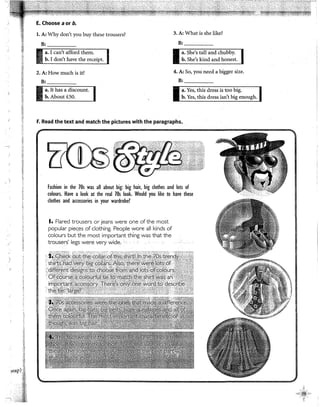 ;¡
E. Choose a or b.
l. A: Why don't you buy these trousers? 3. A: What is she like?
B: B:
2. A: How much is it? 4. A: So, you need a bigger size.
B: B:
a. It has a discount.
b. About iSO.
F. Read the text and match the pictures with the paragraphs, .
Fashion in the 70s was all about big: big hair, big clothes and lots of
colours. Have a look at the real 70s look. Would you like to have these
clothes and accessories in your wardrobe?
1, Flared trousers or jeans were one ofthe most
popular pieces of clothing. People wore all kinds of
colours but the most important thíng was that the
trousers' legs were very wide.
 