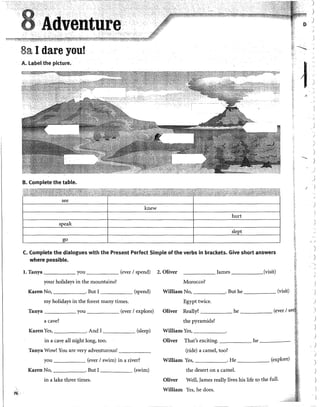 i6
8a 1dare you!
A. label the picture.
B. Complete the table.
see
knew
C. Complete the dialogues with the Present Perfect Simple of the verbs in brackets. Give short answers
where possible.
l. Tanya you (ever 1spend) 2. Oliver _____ james (visit)
your holidays in the mountains? Morocco?
Karen No, . But I (spend) William No, . But he (visit)
my holidays in the forest many times. Egypt twice.
Tanya you (ever 1explore) Oliver Really? he (ever 1
a cave? the pyramids?
Karen Yes, . And I (sleep) William Yes, ______.
in a cave all night long, too. Oliver That's exciting. he _____
Tanya Wow! You are very adventurous! ______ (ride) a camel, too?
you (ever 1swim) in a river? William Yes, . He (explore)
Karen No, . But I (swim) the desert on a camel.
in a lake three times. Oliver Well, )ames really lives his life to the full.
William Yes, he does.
-.........
)
)
1
1
1
(¡ 1
V A
i.!
........
1
'
1
)
.,
J
)
1
.1
)
r:;
)
)
)
.
)
)
)
)
)
1
 