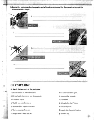 j
sit)
.1
',re)
'"" ..,., .... ,.. '""'·''""·'·:•. •·c"'_r.,· .......... .
D. Look at the pictures and write negative and affirmative sentences. Use the prompts given and the
·Present Perfect Simple.
2-------------------------------------------~-
4. _____________________________________________
8b That's life!
A. Match the two parts of the sentences•
l. My car ran out of petrel and I had a. he has lost his keys again.
2. My car has broken down and the mechanic b. someone has stolen it.
3. lt took me ayear c. I can't flx it.
4. The lift was out of order, so d. )ill walked to the 5'" floor.
5. My motorbike has a flat tyre and e. to learn Spanish.
6. Tim is very angry because f. to push it to the petrel station.
7. My purse isn't in my bag, so g. is on his way.
 