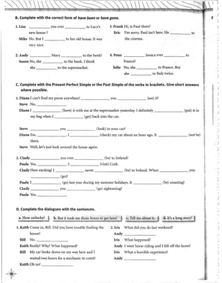 B. Complete with the corred form of have beenor have gone.
l. Lisa you ever to Lucy's 3. Frank Hi, is Paul there?
newhouse? Eric !'m sorry, Paul isn't here. He to
Mike No. But I to her old house. It was the cinema.
very nice.
2.Andy Mary to the bank? 4. Peter }essica ever to
Susan No, she to the bank. I think France?
she to the supermarket. Julie No, she to France. But
she to ltaly twice.
C. Complete with the Present Perfect Simple or the Past Simple of the verbs in brackets. Give short answers
where possible.
l. Diana I can't find my purse anywhere! you (see) it?
Steve No,-------·
Diana I (have) it with me at the supermarket yesterday. I definitely (put) it in
my bag when I (get) baclc into the car.
Steve _______ you (look) in your car?
Diana Yes, . I (check) my car about an hour ago. It (not be)
there.
Steve Well, let's just look around the house again.
2. Cindy you ever (be) to Ireland?
Paula Yes, . 1 (visit) Cork.
Cindy How exciting! 1 never (be) to lreland. When you
- - - - - - (go)?
Paula 1 (go) last year during my summer holidays. 1t (be) amazing!
Cindy you (go) sightseeing?
Paula Yes,-------·
D. Complete the dialogues with the sentences.
.:::Ji~~.,!;~l~c;~r~J -~-~~;..i~~~;::;,h,;~:.rz~:~.~?~~".~.~~,tte• .~~ ·i-~:.!!l..~~;~~!t~zs~
l. Keith Come in, Bill. Did you have trouble finding the
house?
Bill No.-------
Keith Really? Why? What happened?
Biil My car broke down on my way here and I
waited two hours for a mechanic to come!
Keith Oh no! _______
2. Iris What did you do last weekend?
Andy _______
Iris What happened?
Andy I went horse riding and I fell off the horse!
Iris What a horrible experience!
Andy ______
E .,
)
)
)
)
)
)
)
J
',1
)
)
•
J
)
J
.,!
 