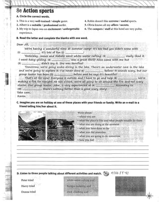 1
.1"·"
'"
,:,
,,
¡''1
8e Action sports
A. Circle the correct words.
l. This is a very well-trained 1simple game.
2. Albert is a suitable/ professionalsurfer.
3. My trip to Japan was an exdtement l unforgettable
experience.
4. Robin doesn't !ike extreme 1useful sports.
5. Olivia knows al! my offers 1secrets.
6. The campers 1staffat this hotel are very polite.
B. Read the letter and complete the blanks with one word.
C. Imagine you are on holiday at one of these places with your friends or famity. Write an e-mait toa
friend telling him/her about it.
D. Listen to three people talking about different activities and match. rlj eDz /T '-1{
Peter tried
Harry tried
Donnatried
'" /l ~·
~<;~~.,,..
 