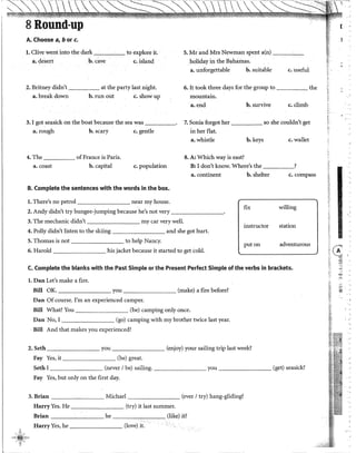l
8 Round-up
A. Choose a, b or c.
l. Clive went into the dark to explore it.
a. desert b. cave c. island
5. Mr and Mrs Newman spent a(n) ---'--'-
holiday in the Bahamas.
a. unforgettable b. suitable c. useful
2. Britney didn't at the party last night. 6. It took three days for the group to the
a. break down b. run out c. showup mountain.
a.end b. survive c. climb
3. I got seasick on the boat because the sea was _____. 7. Sonia forgot her so she couldn't get
a. rough b. scary c. gentle in her flat.
a. whistle b. keys c. wallet
4. The of France is París. 8. A: Which way is east?
a. coast b. capital c. population B: I don't know. Where's the ?
a. continent b. shelter c. compass
B. Complete the sentences with the words in the box.
l. There's no petrol near my house.
2. Andy didn't try bungee-jumping because he's not very ________.
fix willing
3. The mechanic didn't my car very well.
instructor station
4. Polly didn't listen to the skiing and she got hurt.
5. Thomas is not to help Nancy.
puton adventurous
6. Harold his jacket because it started to get cold.
C. Complete the blanks with the Past Simple or the Present Perfect Simple of the verbs in brackets.
l. Dan Let's make a fire.
Bill OK. you (make) a fire before?
Dan Of course. rm an experienced camper.
Bíll What? You (be) camping only once.
Dan No, I (go) camping with my brother twice last year.
· Bill And that makes you experienced?
2. Seth you (enjoy) your sailing trip last week?
Fay Yes, it (be) great.
Seth I (never 1be) sailing. you (get) seasick?
Fay Yes, but only on the first day.
3. Brian Michael (ever 1try) hang-gliding?
HarryYes. He (try) it last summer.
Brian he (like) it?
Harry Yes, he (!ove) it.
(·
~
f
,,
1
f<·
~,:
1
~
f1 ~
!''
"'
~~
~
'
•.
~-·.
 