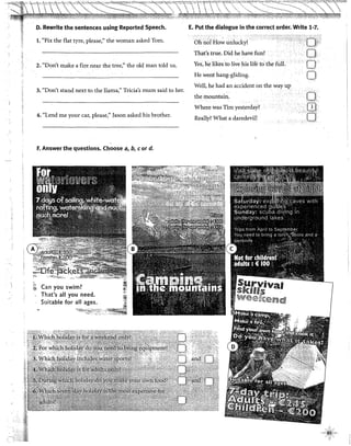 ..·'"""'"!· '·······.·:·"•··,.,,•·"...''"'.."""'<'···,..,,,,•.•,,,,"'"'·''"'·"'"'"''''"''"'·"'"''·····""'''''"'"'.,,,.,''''"'""'••••,,.''····'''"'r"·'•·····'Y"*"''··'·''{·'''"'':'''".'''•~:::···'·"'~·""'~'·::·.···•.,••,,.,zl"·'''"'''·''''<'''"'''"'~'
''1
»J
{1
?,!
O. Rewrite the sentences using Reported Speech.
l. "Fix the flat tyre, please," the woman asked Tom.
2. "Don't make a fire near the tree:' the old man told us.
3. "Don't stand next to the llama)" Tricia's mum said to her.
4. "Lend me your car, please," Jasan asked his brother.
F. Answer the questions. Choose a, b, eor d.
;¡; Can you swim?
,.
That's all you need.
Suitabie for all ages.
E. Put the dialogue in the correct order. Write 1-7.
Oh no! Ho,:, unlucky!
That's true. Did he have fun?·
Yes,he !ikes to live his life tothe fui!.
He went hang-gliding.
Well, he had an accident on the way up
the mountain.
Where was Tim yesterday?
Really? What a daredevil!
o·
o·
Or
rjj
el
 