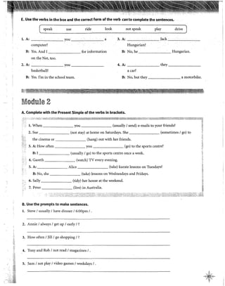 E. Use the verbs in the box and the correct form ofthe verb canto complete the sentences.
speak use ride look not speak play drive
l. A: you a 3. A: Jack ·
computer? Bungarian?
B: Yes. And 1 for information B: No, he Hungarian.
on the Net, too.
2. A: you 4. A: they
basketball? a car?
B: Yes. !'m in the school team. B: No, but they a motorbike.
Module 2
A. Complete with the Present Simple of the verbs in brackets.
l. When you ------- (usually 1send) e-mails to your friends?
2. Sue (not stay) at home on Saturdays. She (sometimes 1go) to
the cinema or (hang) out with her friends.
3. A: How often you (go) to the sports centre?
B: l (usually 1go) to the sports centre once a week.
4. Gareth (watch) TV every evening.
S. A: Alice (take) karate lessons on Tuesdays?
B: No, she (take) !essons on Wednesdays and Fridays.
6. Sally (tidy) her house at the weekend.
7. Peter (live) in Australia.
B. Use the prompts to make sentences.
l. Steve 1usually 1have dinner 16:00pm 1.
2. Annie 1always 1get up 1early 1?
3. How often 1Jill/ go shopping 1?
4. Tony and Rob 1not read 1magazines 1.
S. Sam 1not play 1video games 1weekdays 1.
•!;
~;
~~~
';:·;
A
.,«§~.,;;,,..
.;> ';:~<
V
 
