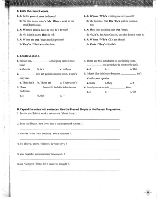 ·t¡
C,J
•
jj
F
ti
~~
f,
.•
B. Circle the correct words.
l. A: Is this yours 1your bedroom?
B: No, this is my sister's. My 1Mine is next to the
small bathroom.
2. A: Whose1Who's dress is this? Is it Lynn's?
B: No, it isn't. Her 1Hers is red.
3. A: Where are our 1ours mobile phones?
B: They're 1Theirs on the desk.
C. Choose a, b or c.
l. Excuse me, a shopping centre near
here?
a. there is b. is it c. is there
""· two art galleries in my town. There's
onlyone.
a. There isn't b. There are c. There aren't
3. I have beautiful bedside table in my
bedroom.
a. a b. the c.-
4. A: Whose 1Who's visiting us next month?
B: My brother, Phi!. His l He's wife is coming,
too.
5. A: Hey, that paintingisn't our / ours.
B: No, it's 1its Aunt Grace's, but she doesn't want it.
6. A: Whose 1Who's CDs are these?
B: Their 1They're Sheila's.
4. There are two armchairs in our living room.
______ red armchair is next to the sofa.
a. A b.- c. The
5. I don't like this house because isn't
a bathroom upstairs.
a. there b. thev c. it
6. I really want to visit Peru.
a~ a b.- c. the
D. Expand the notes into sentences. Use the Present Simple or the Present Progressive.
l. Brenda and John 1work 1restaurant 1these days 1.
2. Paro and Bruce 1not live 1near 1underground station 1.
3. tourists 1visit 1our country 1every summer 1.
4. it 1always 1snow 1winter 1in your city 1?
5. you 1watch 1documentary 1moment 1?
6. we 1not give 1Ben /lift 1concert 1tonight 1.
 