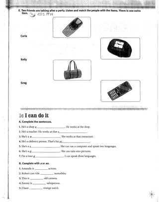 E. Two friends are talking after a party. Listen and match the people with the items. There ls one
ítem. ·~ c:p1 ITI'f
,-----~-----~ ~
Carla
Kelly
Greg
j
le 1can do it
A. Complete the sentences.
l. He's a shop a . He works at the shop.
2. He's a teacher. He works at that ,_s__________.
3. She's a w . She works at that restaurant.
4. He's a delivery person. That's his "'m"----------·
5. She's a s . She can use a computer and speak two languages.
6. She's a . She can take nice pictures.
7. I'm a tour . 1can speak three languages.
B. Complete with a or an.
l. Amanda is actress.
2. Robert can ride motorbike.
3. This is old camera.
4. Jimmy is salesperson.
5. 1 have orange watch.
 