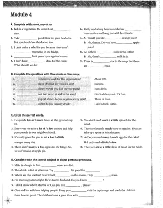 Module4
A. Complete with sorne, anyor no.
l. jack is a vegetarían. He doesn't eat -----~
meat.
2. Take painkillers for your headache.
But you should see the doctor, too.
3. 1can't make a salad for you because there aren't
______ vegetables in the fridge.
4. fruit protect you against cancer.
S. 1don't have ideas for the event.
What should we do?
B. Complete the questions with How much or How many.
C. Circle the correct words.
l. He spends lots of1much hours at the gym to keep
fit.
2. Every year we raise a lot of1a few money and help
poor people in our neighbourhood.
3. It's really good for you to eat a few 1a little
oranges every day.
4. There aren't many 1a few apples in the fridge. So,
we can't make an apple pie.
6. Kathy works long hours and she has --c-c-~'---c­
tíme to relax and hang out with her friends.
7. A: Would you like orange juice?
B: No, thanks. Do you have apple
juice?
8. A: Is there milk in the coffee?
B: No, there's milk in it.
9. There is rice in the soup, but there
are peas.
About 100.
just one.
)ust a little.
Don't add any salt. It's fine.
Three or four.
1don't drink coffee.
S. You don't need much 1a little spinach for the
salad.
6. There are lots of1much ways to exercise. You can
take up a sport or join the gym.
7. A: Do you need many 1much eggs for the cake?
B: 1only need a little 1a few.
8. There are a few/ a little slices ofbread on the table.
D. Complete with the corred subject or object personal pronouns.
l. Mike is allergic to fish. never eats fish.
2. This drink is fui! of vitamins. Try . It's good for _____
3. Where are the starters? I can't find on this menu. Help , please.
4. !'m meeting )ohn tonight. He's Claire's husband. Do you know ?
S. 1don't know where Martha is? Can you cal! , please?
6. Glen and his wife !ove helping people. Every year visit the orphanage and teach the children
there how to paint. The children have a great time with _____
i-i
¡
'"..
12'
·'·
 