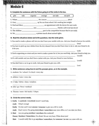 1
)
)
Module 6
A. Complete the sentences with the Future going to of the verbs in the box.
give take organise arrange not take not pick
l. Where the concert place?
2. Gary up his son from school. He's working late tonight.
3. Fred and Mary an appointment with the doctor for next week.
4. you David a cal! to see how he is? .
5. The children part in the competition because they're not ready.
6. We a protest march about animal rights.
B. Read the situations below and write questions. Use the verbs given.
l. You need to malee a phone call, but you don't have your mobile with you. Ask your friend to borrow his mobile.
(may)
2. You have to pickup your clothes from the dry-cleaner's but you don't have time to do it. Ask your friend todo
it for you.
(will)
3. You're organising an event and you want to malee a poster for it, but you need help. Ask your friend to help you.
(would)
4. It's cold outside and you don't have a jacket with you. Ask your friend to wear his/hers.
5. You don't have a car to go to work. Ask your friend to give you a lift.
C. Write sentences using hove to and the prompts given, as in the example.
l. students 1be 1school 18 o'clock 1every day
2. athletes 1train 1every day
3. I 1help 1Sylvia 1clean 1windows
4. Julie 1go 1París 1weekend
5. Thomas 1meet 1Mr Smith 17:30pm
D. Circle the corred words.
l. Kathy Is anybody 1everybody home? I need help.
Andy What's wrong?
Kathy I'm late and I want anyone 1someone to give me a lift to work.
(could)
(can)
Andy Don't worry. I'm going everywhere 1somewhere near your office, so I can take you there.
2. Matt Are you going nowhere 1anywhere this weekend?
Danny Nowhere 1Somewhere, I'm afraid. We are very busy. What about you?
Matt I would really like to go anywhere 1somewhere, but someone 1no one can come with me.
 