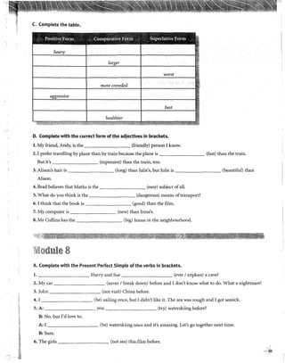 '
¡,,
i!
~
'S
~
t;=
¡;:
t1·
N
.·~.
~~
C. Complete the table.
worst
more crowded
best
healthier
··~·¡
D. Complete with the correct form ofthe adjectives in brackets.
l. My friend, Andy, is the (friendly) person I know.
2. I prefer travelling by plane than by train because the plane is (fast) than the train.
But it's (expensive) than the train, too.
3. Alison's hair is (long) than )ulie's, but )ulie is (beautiful) than
Alison.
4. Brad believes that Maths is the (easy) subject ofall.
5. What do you think is the (dangerous) means oftransport?
6. I think that the book is (good) than the film.
7. My computer is (new) than Irina's.
8. Mr Collins has the (big) house in the neighbourhood.
;i,i'}~í!:i.~~~~~¡~~,J~~~'lt:·~-~~~~~~~:~i~t~~~'
IVliodule 8
A. Complete with the Present Perfect Simple of the verbs in brackets.
l. Harry and Sue _______ (ever 1explore) a cave?
2. My car (never 1break down) before and I don't know what to do. What a nightmare!
3. )ohn (not visit) China before.
4. I (be) sailing once, but 1didn't like it. The sea was rough and I got seasick.
5. A: you (try) waterskiing before?
B: No, but 1'd !ove to.
A: I (be) waterskiing once and it's amazing. Let's go together next time.
B: Sure.
6. The girls (not see) this film before.
cti!s
 