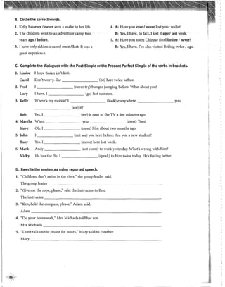 l
B. Circle the correct words.
l. Kelly has ever 1never seen a snake in her life.
2. The children went to an adventure camp two
years ago 1before.
3. 1 have only ridden a camel once 1last, It was a
great experience.
4. A: Have you ever 1never lost your wallet?
B: Yes, 1have. In fact, 1lost it ago 1last week.
5. A: Have you eaten Chinese food before 1n<!ver?
B: Yes, 1have. !'ve also visited Beijing twice 1ago.
C. Complete the dialogues with the Past Simple or the Present Perfect Simple of the verbs in brackets.
l. Louise
Caro!
2. Fred
Lucy
3. Kelly
Rob
1hope Susan isn't lost.
Don't worry. She ________ (be) here twice before.
l
I have. I
(never try) bungee jumping before. What. about you?
________ (go) last summer.
Where's my mobile? 1________ (look) everywhere. you
(see) it?
Yes. I - - - - - - - - (see) it next to the TV a few minutes ago.
4. Martha When ________ you (meet) Tom?
Steve Oh. I --------- (meet) him about two months ago.
5. John I --------- (not see) you here before. Are you a new student?
Tony Yes. I - - - - - - - - (move) here last week.
6. Mark Andy --------- (not come) to work yesterday. What's wrong with him?
Vicky He has the flu. I --------- (speak) to him twice today. He's feeling better.
D. Rewrite the sentences using reported speech.
l. «children> don't swin1 in the river/' the group leader said.
The group leader __________________________
2. ((Give me the rope, please/' said the instructor to Ben.
Theinstructor ____________________________________
3. "Ken, hold the compass, please," Adam said.
Adam ________________________________
4. "Do your homework," Mrs Michaels told her son.
Mrs Michaels -----------------------------
5. "Don't talk on the phone for hours," Mary said to Heather.
Mary ______________________________
 