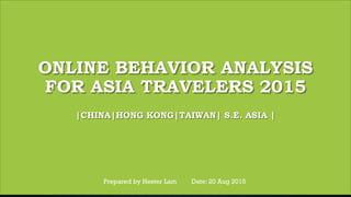 ONLINE BEHAVIOR ANALYSIS
FOR ASIA TRAVELERS 2015
|CHINA|HONG KONG|TAIWAN| S.E. ASIA |
Prepared by Hester Lam Date: 20 Aug 2015
 