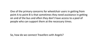 One of the primary concerns for wheelchair users in getting from
point A to point B is that sometimes they need assistance in getting
on and of the bus and often they don’t have access to a pool of
people who can support them at the necessary times.
So, how do we connect Travellers with Angels?
 