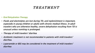 T R E AT M E N T
• Oral Rehydration Therapy
• Fluids and electrolytes are lost during TD, and replenishment is important,
especially in young children or adults with chronic medical illness. In adult
travelers who are otherwise healthy, severe dehydration resulting from TD is
unusual unless vomiting is prolonged.
• Therapy of mild travelers’ diarrhea
• Antibiotic treatment is not recommended in patients with mild travelers’
diarrhea.
• Loperamide or BSS may be considered in the treatment of mild travelers’
diarrhea
 
