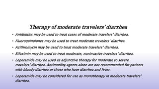 Therapy of moderate travelers’ diarrhea
• Antibiotics may be used to treat cases of moderate travelers’ diarrhea.
• Fluoroquinolones may be used to treat moderate travelers’ diarrhea.
• Azithromycin may be used to treat moderate travelers’ diarrhea.
• Rifaximin may be used to treat moderate, noninvasive travelers’ diarrhea.
• Loperamide may be used as adjunctive therapy for moderate to severe
travelers’ diarrhea. Antimotility agents alone are not recommended for patients
with bloody diarrhea or those who have diarrhea and fever.
• Loperamide may be considered for use as monotherapy in moderate travelers’
diarrhea.
 
