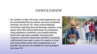 C O N C L U S I O N
• For travelers to high-risk areas, several approaches may
be recommended that can reduce, but never completely
eliminate, the risk for TD. These include following
instructions regarding food and beverage selection, using
agents other than antimicrobial drugs for prophylaxis,
using prophylactic antibiotics, and carefully washing
hands with soap where available. Carrying small
containers of alcohol-based hand sanitizers (containing
≥60% alcohol) may make it easier for travelers to clean
their hands before eating when handwashing is not
possible. No vaccines are available for most pathogens
that cause TD,
 