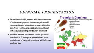 C L I N I C A L P R E S E N TAT I O N
• Bacterial and viral TD presents with the sudden onset
of bothersome symptoms that can range from mild
cramps and urgent loose stools to severe abdominal
pain, fever, vomiting, and bloody diarrhea, although
with norovirus vomiting may be more prominent.
• Protozoal diarrhea, such as that caused by Giardia
intestinalis or E. Histolytica, generally has a more
gradual onset of low-grade symptoms, with 2–5 loose
stools per day.
 