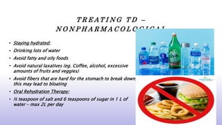 T R E A T I N G T D –
N O N P H A R M A C O L O G I C A L
• Staying hydrated:
• Drinking lots of water
• Avoid fatty and oily foods
• Avoid natural laxatives (eg. Coffee, alcohol, excessive
amounts of fruits and veggies)
• Avoid fibers that are hard for the stomach to break down,
this may lead to bloating
• Oral Rehydration Therapy:
• ½ teaspoon of salt and 6 teaspoons of sugar in 1 L of
water – max 2L per day
 