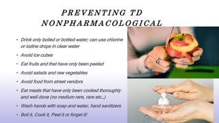 P R E V E N T I N G T D
N O N P H A R M A C O L O G I C A L
• Drink only boiled or bottled water; can use chlorine
or iodine drops in clear water
• Avoid ice cubes
• Eat fruits and that have only been peeled
• Avoid salads and raw vegetables
• Avoid food from street vendors
• Eat meats that have only been cooked thoroughly
and well done (no medium rare, rare etc…)
• Wash hands with soap and water, hand sanitizers
• Boil it, Cook it, Peel it or forget it!
 