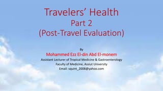 Travelers’ Health
Part 2
(Post-Travel Evaluation)
By
Mohammed Ezz El-din Abd El-monem
Assistant Lecturer of Tropical Medicine & Gastroenterology
Faculty of Medicine, Assiut University
Email: squint_2008@yahoo.com
 