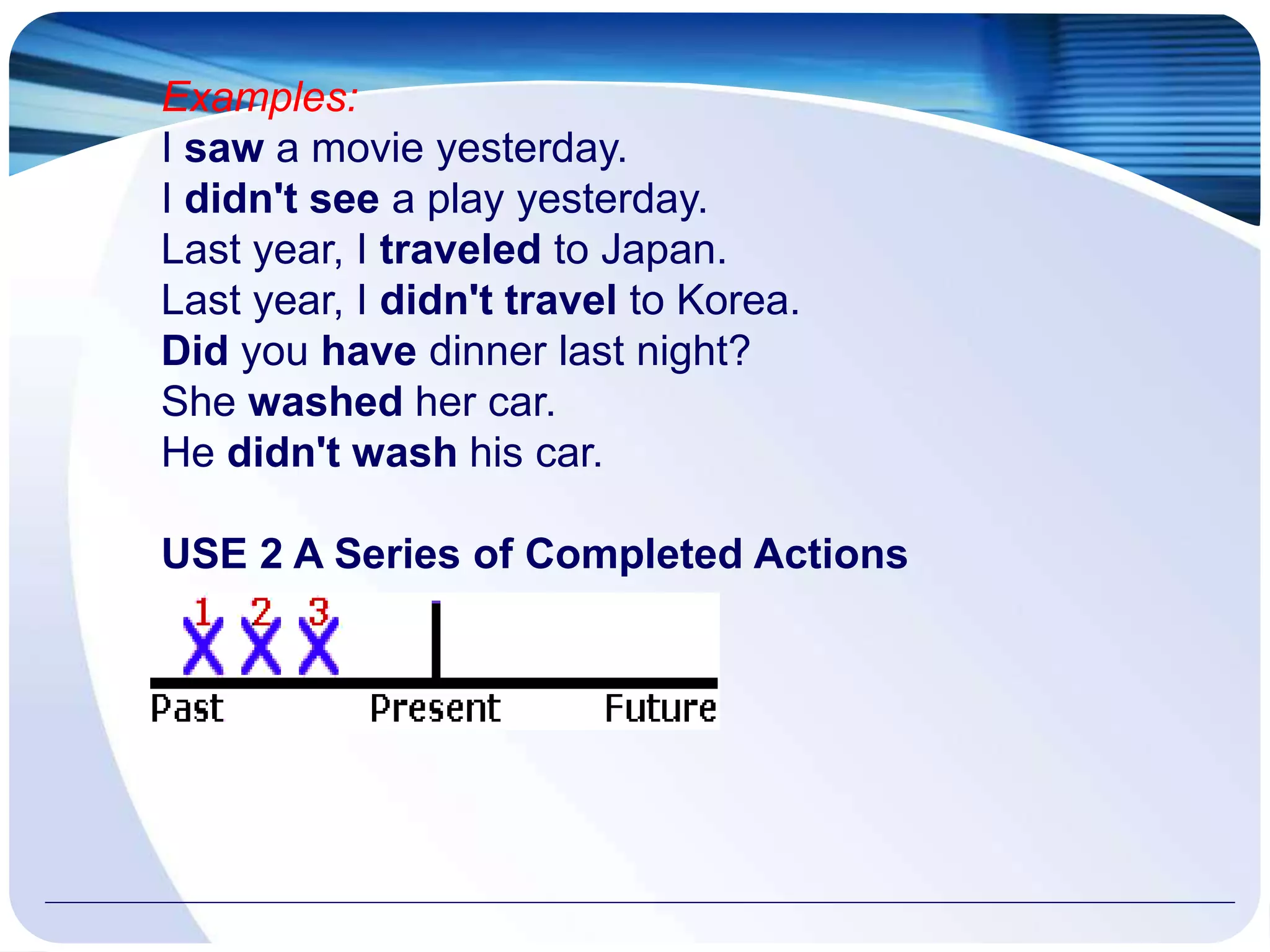 Examples:
I saw a movie yesterday.
I didn't see a play yesterday.
Last year, I traveled to Japan.
Last year, I didn't travel to Korea.
Did you have dinner last night?
She washed her car.
He didn't wash his car.
USE 2 A Series of Completed Actions
 