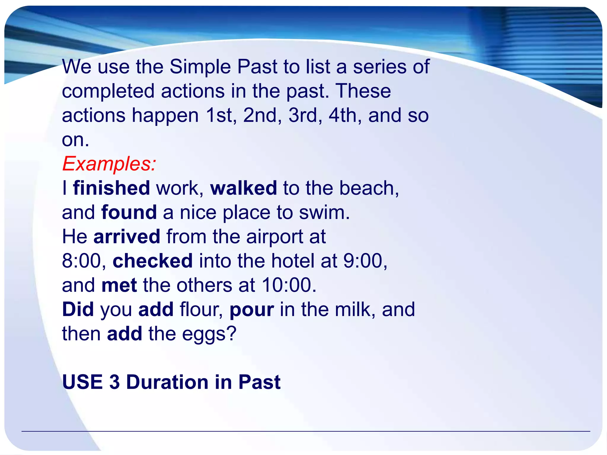 We use the Simple Past to list a series of
completed actions in the past. These
actions happen 1st, 2nd, 3rd, 4th, and so
on.
Examples:
I finished work, walked to the beach,
and found a nice place to swim.
He arrived from the airport at
8:00, checked into the hotel at 9:00,
and met the others at 10:00.
Did you add flour, pour in the milk, and
then add the eggs?
USE 3 Duration in Past
 