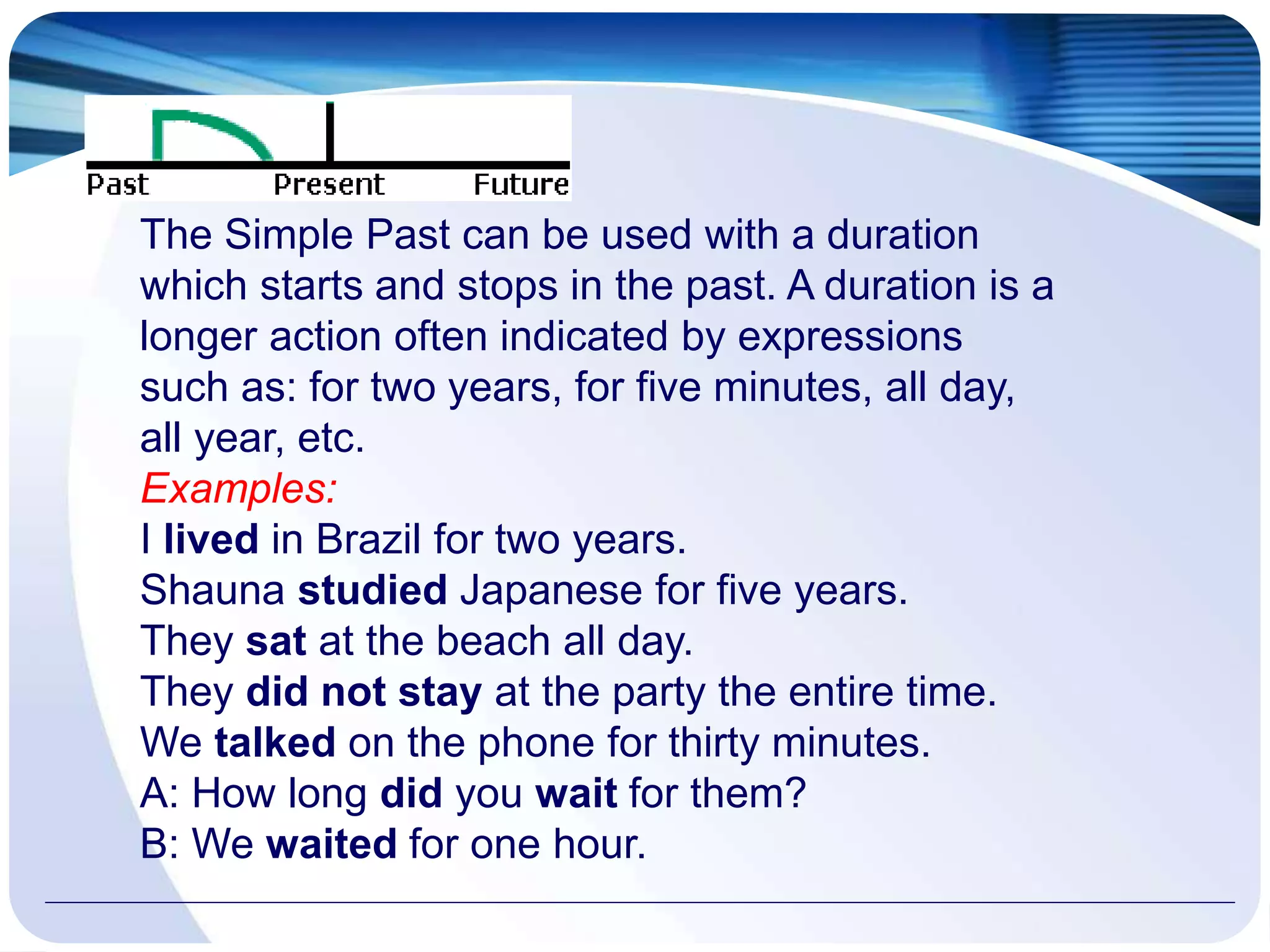The Simple Past can be used with a duration
which starts and stops in the past. A duration is a
longer action often indicated by expressions
such as: for two years, for five minutes, all day,
all year, etc.
Examples:
I lived in Brazil for two years.
Shauna studied Japanese for five years.
They sat at the beach all day.
They did not stay at the party the entire time.
We talked on the phone for thirty minutes.
A: How long did you wait for them?
B: We waited for one hour.
 