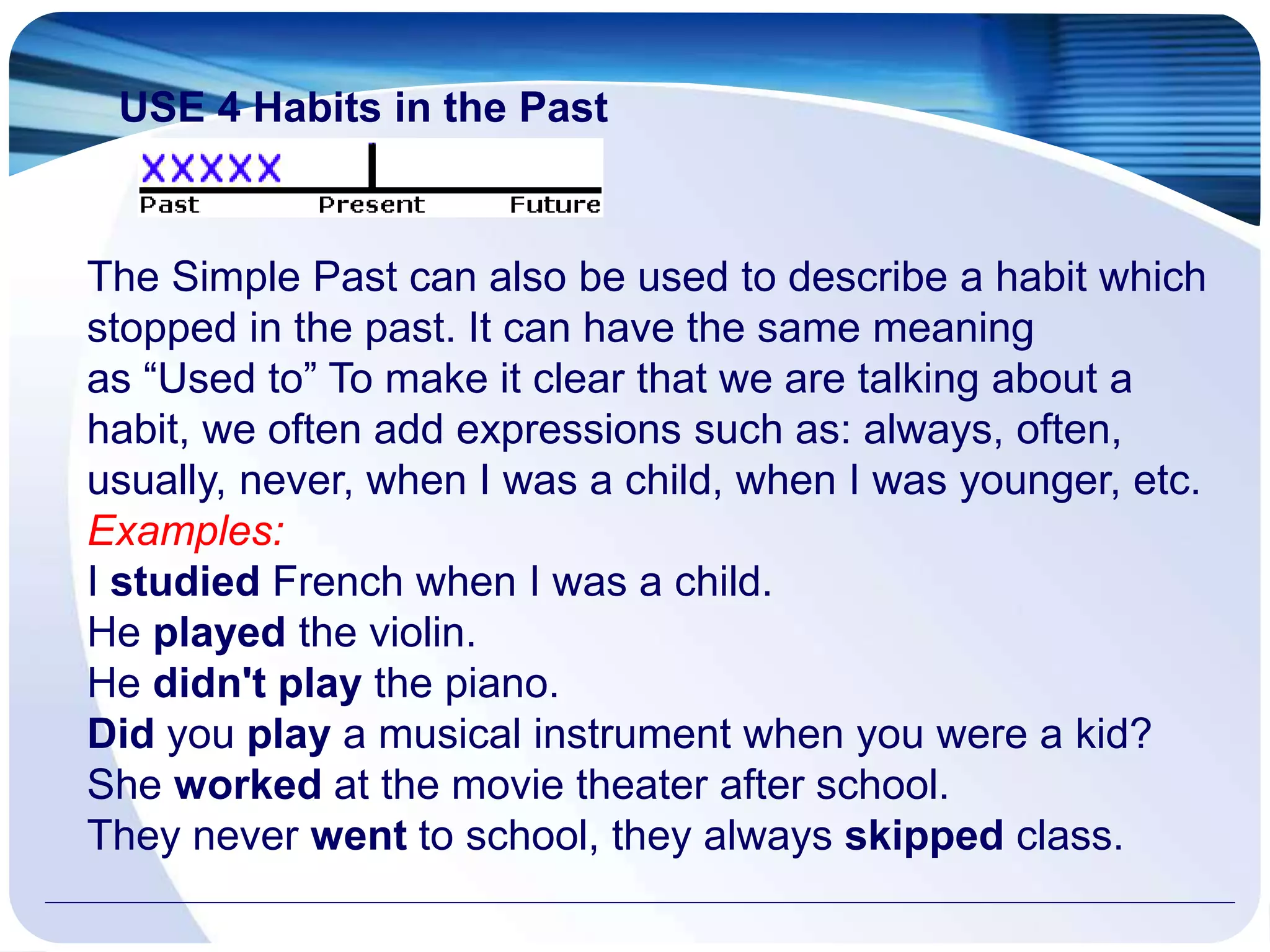 USE 4 Habits in the Past
The Simple Past can also be used to describe a habit which
stopped in the past. It can have the same meaning
as “Used to” To make it clear that we are talking about a
habit, we often add expressions such as: always, often,
usually, never, when I was a child, when I was younger, etc.
Examples:
I studied French when I was a child.
He played the violin.
He didn't play the piano.
Did you play a musical instrument when you were a kid?
She worked at the movie theater after school.
They never went to school, they always skipped class.
 