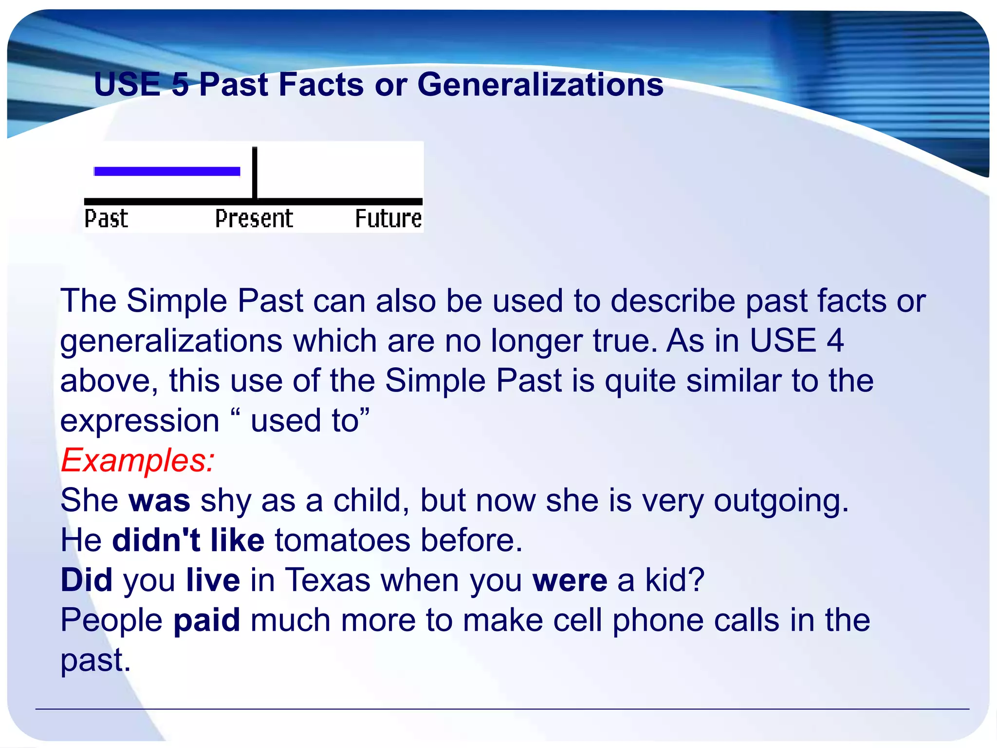 USE 5 Past Facts or Generalizations
The Simple Past can also be used to describe past facts or
generalizations which are no longer true. As in USE 4
above, this use of the Simple Past is quite similar to the
expression “ used to”
Examples:
She was shy as a child, but now she is very outgoing.
He didn't like tomatoes before.
Did you live in Texas when you were a kid?
People paid much more to make cell phone calls in the
past.
 