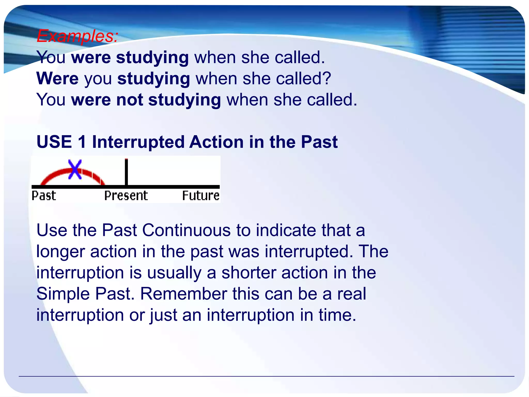 Examples:
You were studying when she called.
Were you studying when she called?
You were not studying when she called.
USE 1 Interrupted Action in the Past
Use the Past Continuous to indicate that a
longer action in the past was interrupted. The
interruption is usually a shorter action in the
Simple Past. Remember this can be a real
interruption or just an interruption in time.
 