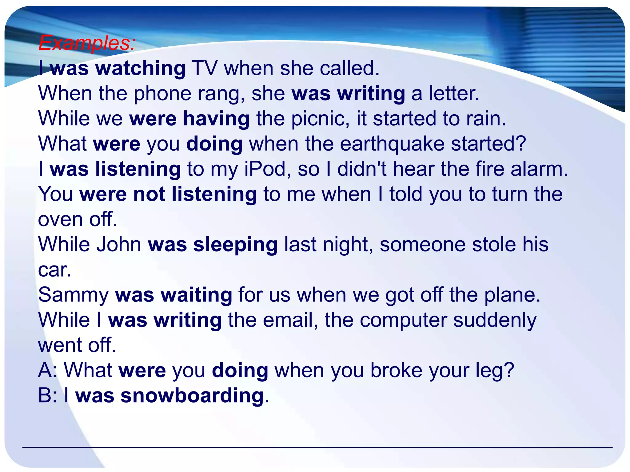 Examples:
I was watching TV when she called.
When the phone rang, she was writing a letter.
While we were having the picnic, it started to rain.
What were you doing when the earthquake started?
I was listening to my iPod, so I didn't hear the fire alarm.
You were not listening to me when I told you to turn the
oven off.
While John was sleeping last night, someone stole his
car.
Sammy was waiting for us when we got off the plane.
While I was writing the email, the computer suddenly
went off.
A: What were you doing when you broke your leg?
B: I was snowboarding.
 