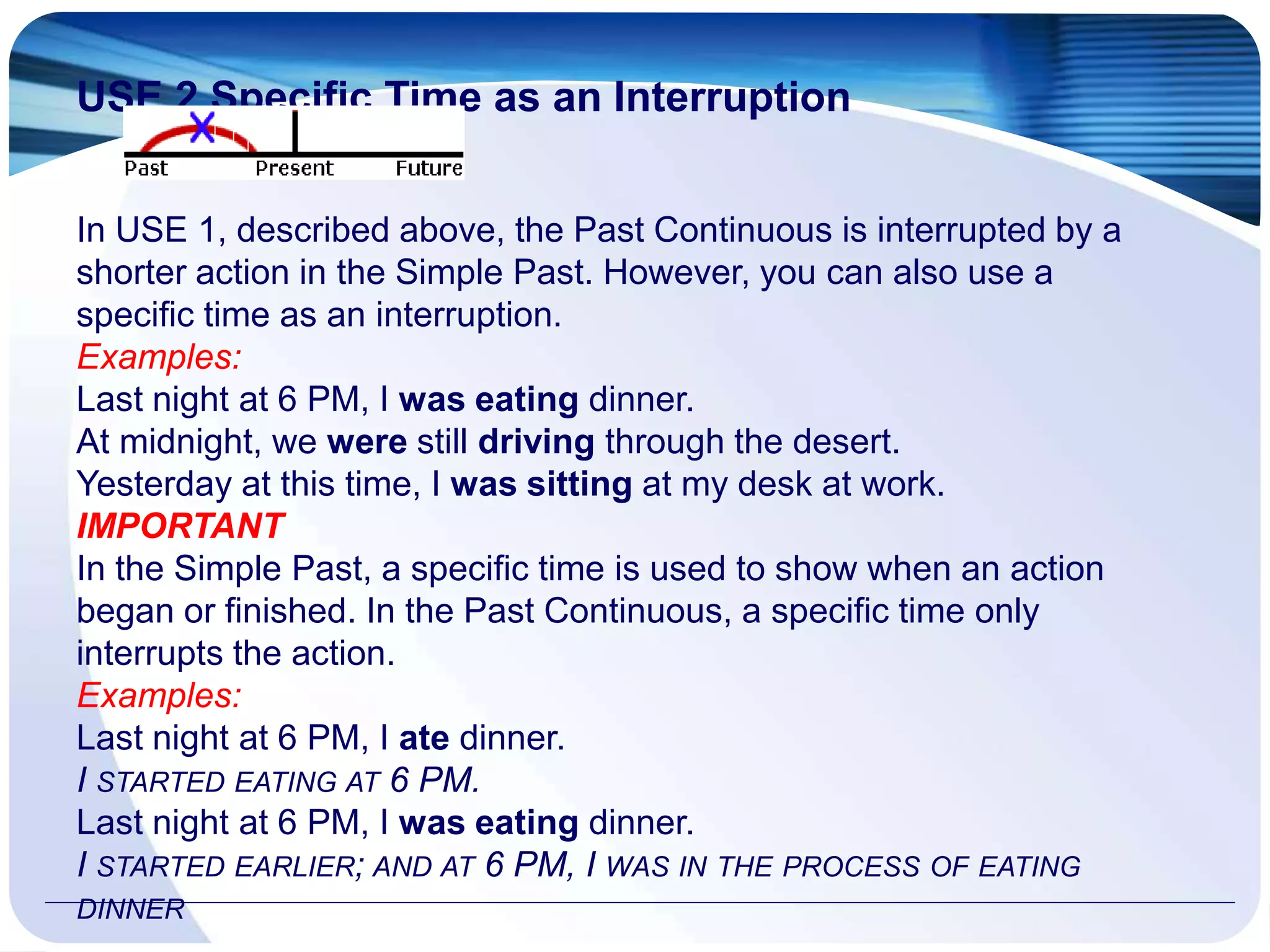 USE 2 Specific Time as an Interruption
In USE 1, described above, the Past Continuous is interrupted by a
shorter action in the Simple Past. However, you can also use a
specific time as an interruption.
Examples:
Last night at 6 PM, I was eating dinner.
At midnight, we were still driving through the desert.
Yesterday at this time, I was sitting at my desk at work.
IMPORTANT
In the Simple Past, a specific time is used to show when an action
began or finished. In the Past Continuous, a specific time only
interrupts the action.
Examples:
Last night at 6 PM, I ate dinner.
I STARTED EATING AT 6 PM.
Last night at 6 PM, I was eating dinner.
I STARTED EARLIER; AND AT 6 PM, I WAS IN THE PROCESS OF EATING
DINNER
 