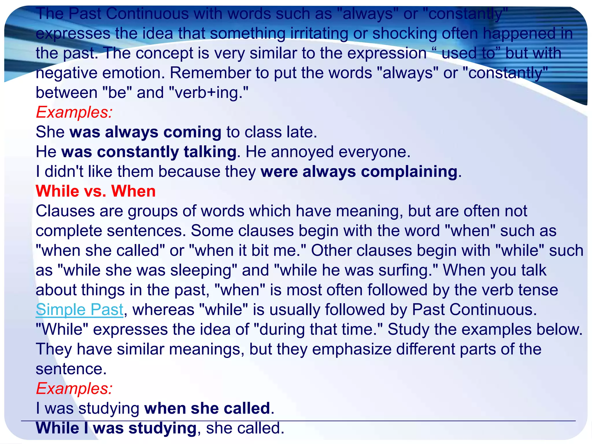 The Past Continuous with words such as "always" or "constantly"
expresses the idea that something irritating or shocking often happened in
the past. The concept is very similar to the expression “ used to” but with
negative emotion. Remember to put the words "always" or "constantly"
between "be" and "verb+ing."
Examples:
She was always coming to class late.
He was constantly talking. He annoyed everyone.
I didn't like them because they were always complaining.
While vs. When
Clauses are groups of words which have meaning, but are often not
complete sentences. Some clauses begin with the word "when" such as
"when she called" or "when it bit me." Other clauses begin with "while" such
as "while she was sleeping" and "while he was surfing." When you talk
about things in the past, "when" is most often followed by the verb tense
Simple Past, whereas "while" is usually followed by Past Continuous.
"While" expresses the idea of "during that time." Study the examples below.
They have similar meanings, but they emphasize different parts of the
sentence.
Examples:
I was studying when she called.
While I was studying, she called.
 