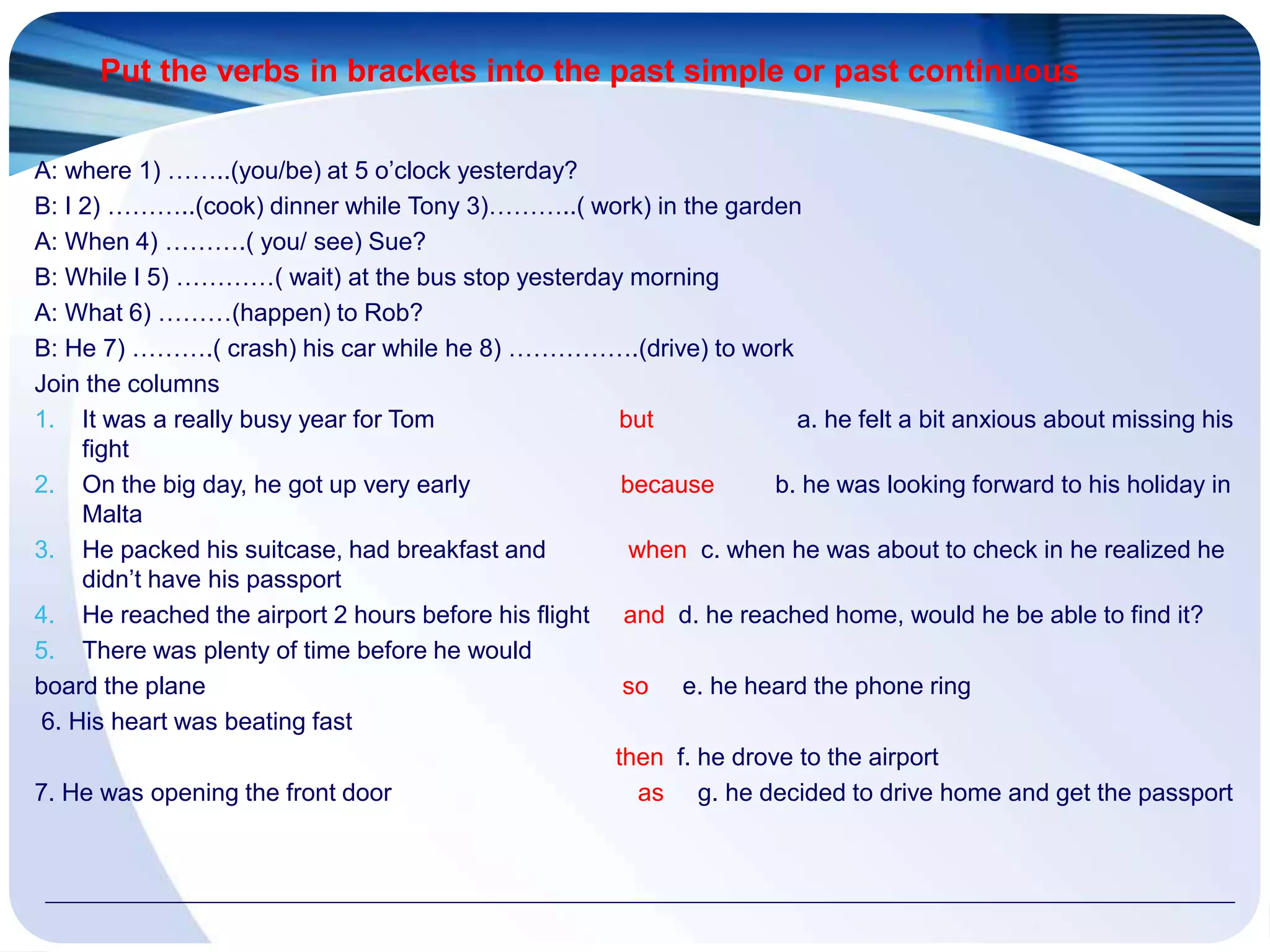Put the verbs in brackets into the past simple or past continuous
A: where 1) ……..(you/be) at 5 o’clock yesterday?
B: I 2) ………..(cook) dinner while Tony 3)………..( work) in the garden
A: When 4) ……….( you/ see) Sue?
B: While I 5) …………( wait) at the bus stop yesterday morning
A: What 6) ………(happen) to Rob?
B: He 7) ……….( crash) his car while he 8) …………….(drive) to work
Join the columns
1. It was a really busy year for Tom but a. he felt a bit anxious about missing his
fight
2. On the big day, he got up very early because b. he was looking forward to his holiday in
Malta
3. He packed his suitcase, had breakfast and when c. when he was about to check in he realized he
didn’t have his passport
4. He reached the airport 2 hours before his flight and d. he reached home, would he be able to find it?
5. There was plenty of time before he would
board the plane so e. he heard the phone ring
6. His heart was beating fast
then f. he drove to the airport
7. He was opening the front door as g. he decided to drive home and get the passport
 