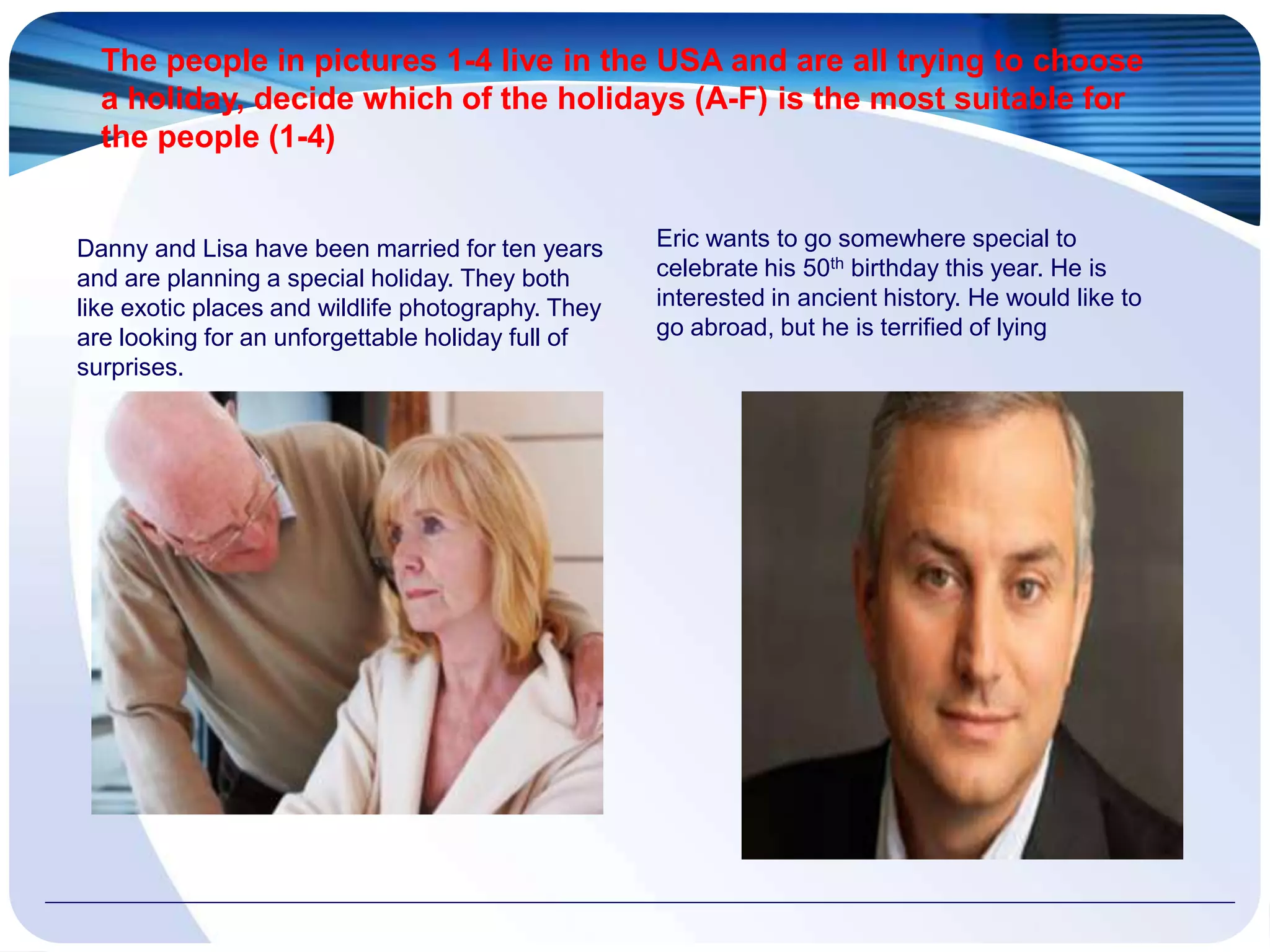 The people in pictures 1-4 live in the USA and are all trying to choose
a holiday, decide which of the holidays (A-F) is the most suitable for
the people (1-4)
Danny and Lisa have been married for ten years
and are planning a special holiday. They both
like exotic places and wildlife photography. They
are looking for an unforgettable holiday full of
surprises.
Eric wants to go somewhere special to
celebrate his 50th birthday this year. He is
interested in ancient history. He would like to
go abroad, but he is terrified of lying
 