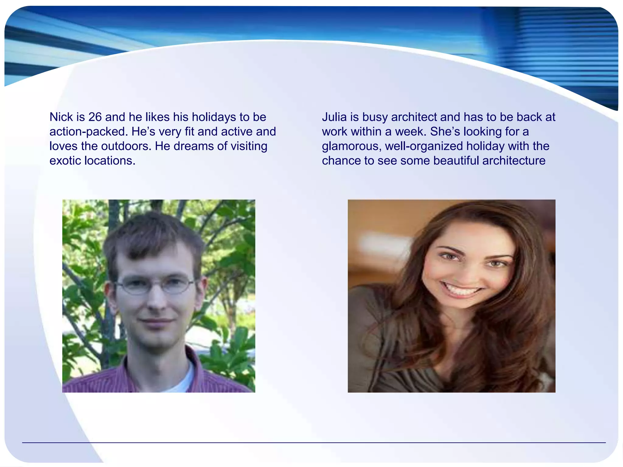 Nick is 26 and he likes his holidays to be
action-packed. He’s very fit and active and
loves the outdoors. He dreams of visiting
exotic locations.
Julia is busy architect and has to be back at
work within a week. She’s looking for a
glamorous, well-organized holiday with the
chance to see some beautiful architecture
 