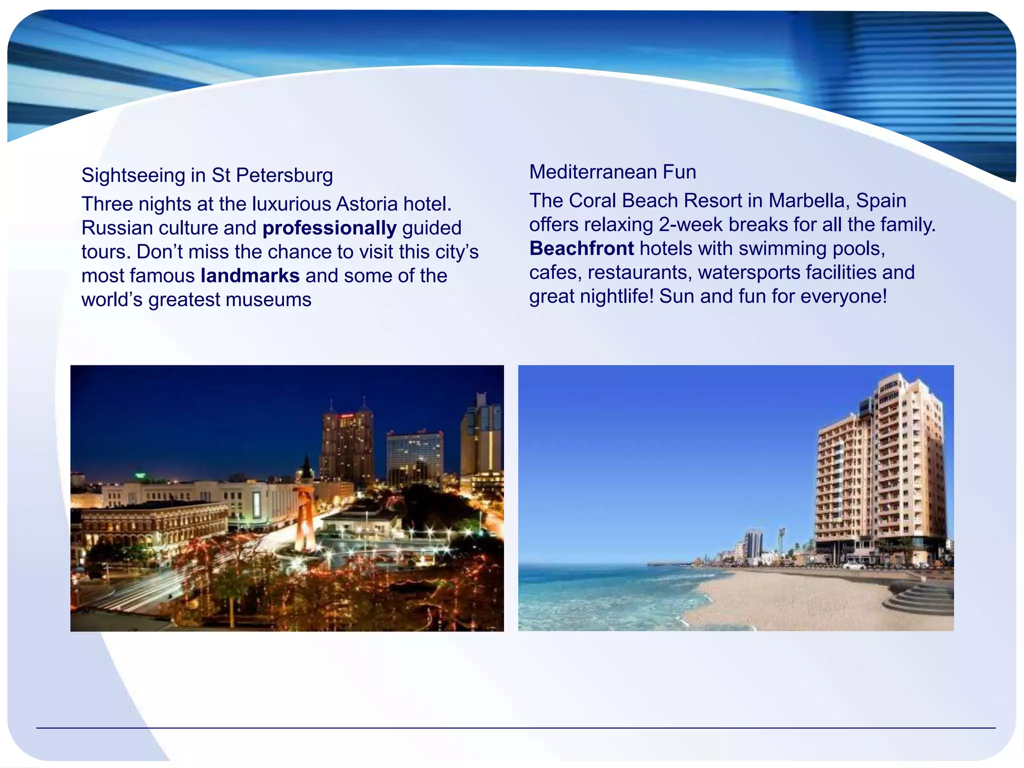 Sightseeing in St Petersburg
Three nights at the luxurious Astoria hotel.
Russian culture and professionally guided
tours. Don’t miss the chance to visit this city’s
most famous landmarks and some of the
world’s greatest museums
Mediterranean Fun
The Coral Beach Resort in Marbella, Spain
offers relaxing 2-week breaks for all the family.
Beachfront hotels with swimming pools,
cafes, restaurants, watersports facilities and
great nightlife! Sun and fun for everyone!
 